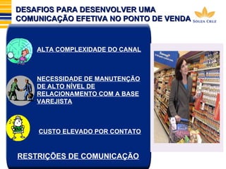 DESAFIOS PPAARRAA DDEESSEENNVVOOLLVVEERR UUMMAA 
CCOOMMUUNNIICCAAÇÇÃÃOO EEFFEETTIIVVAA NNOO PPOONNTTOO DDEE VVEENNDDAA 
ALTA COMPLEXIDADE DO CANAL 
NECESSIDADE DE MANUTENÇÃO 
DE ALTO NÍVEL DE 
RELACIONAMENTO COM A BASE 
VAREJISTA 
CUSTO ELEVADO POR CONTATO 
l 
RESTRIÇÕES DE COMUNICAÇÃO 
 