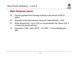 São Paulo Subway – Line 4

  Main Features (cont.)
      Counter payment from Granting Authority in the Amount of R$ 75
      million
      Guarantor of Counter payment, fines and indemnification – CPP
      Share demand risk – up to 10% is a concessionaire risk. Above 10% is
      a shared risk (profit and loss)
      Consortium: CCR – 68%, RATP – 1%, BRT – 1% and Montgomery –
      30%




                                     18
 