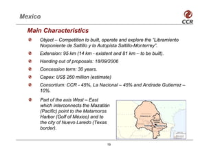Mexico

  Main Characteristics
      Object – Competition to built, operate and explore the “Libramiento
      Norponiente de Saltillo y la Autopista Saltillo-Monterrey”.
      Extension: 95 km (14 km - existent and 81 km – to be built).
      Handing out of proposals: 18/09/2006
      Concession term: 30 years.
      Capex: US$ 260 million (estimate)
      Consortium: CCR - 45%, La Nacional – 45% and Andrade Gutierrez –
      10%.
      Part of the axis West – East
      which interconnects the Mazatlán
      (Pacific) point to the Matamoros
      Harbor (Golf of México) and to
      the city of Nuevo Laredo (Texas
      border).


                                      19
 