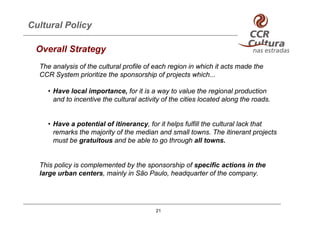 Cultural Policy

 Overall Strategy
  The analysis of the cultural profile of each region in which it acts made the
  CCR System prioritize the sponsorship of projects which...

    • Have local importance, for it is a way to value the regional production
      and to incentive the cultural activity of the cities located along the roads.


    • Have a potential of itinerancy, for it helps fulfill the cultural lack that
      remarks the majority of the median and small towns. The itinerant projects
      must be gratuitous and be able to go through all towns.


  This policy is complemented by the sponsorship of specific actions in the
  large urban centers, mainly in São Paulo, headquarter of the company.




                                          21
 