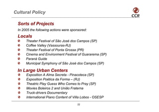Cultural Policy

 Sorts of Projects
 In 2005 the following actions were sponsored:
 Locals
      Theater Festival of São José dos Campos (SP)
      Coffee Valley (Vassouras-RJ)
      Theater Festival of Ponta Grossa (PR)
      Cinema and Environment Festival of Guararema (SP)
      Paraná Guide
      Municipal Symphony of São José dos Campos (SP)

 In Large Urban Centers
      Exposition A Alma Secreta - Pinacoteca (SP)
      Exposition Poética da Forma – (RJ)
      Theatric Play Guess Who Comes to Pray (SP)
      Movies Boleiros 2 and União Fraterna
      Truck-drivers Documentary
      International Piano Content of Villa Lobos - OSESP

                                        22
 