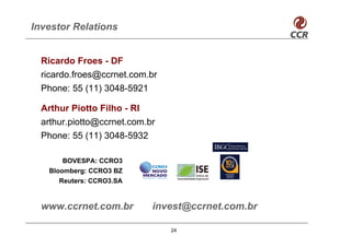 Investor Relations


  Ricardo Froes - DF
  ricardo.froes@ccrnet.com.br
  Phone: 55 (11) 3048-5921

  Arthur Piotto Filho - RI
  arthur.piotto@ccrnet.com.br
  Phone: 55 (11) 3048-5932

       BOVESPA: CCRO3
   Bloomberg: CCRO3 BZ
      Reuters: CCRO3.SA


  www.ccrnet.com.br         invest@ccrnet.com.br

                                24
 