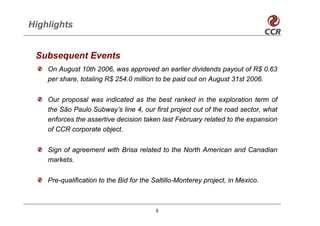 Highlights


 Subsequent Events
    On August 10th 2006, was approved an earlier dividends payout of R$ 0.63
    per share, totaling R$ 254.0 million to be paid out on August 31st 2006.


    Our proposal was indicated as the best ranked in the exploration term of
    the São Paulo Subway’s line 4, our first project out of the road sector, what
    enforces the assertive decision taken last February related to the expansion
    of CCR corporate object.


    Sign of agreement with Brisa related to the North American and Canadian
    markets.


    Pre-qualification to the Bid for the Saltillo-Monterey project, in Mexico.



                                         5
 