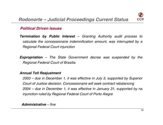 Rodonorte – Judicial Proceedings Current Status
Political Driven Issues
Termination by Public Interest – Granting Authority audit process to
 calculate the concessionaire indemnification amount, was interrupted by a
 Regional Federal Court injunction

Expropriation – The State Government decree was suspended by the
 Regional Federal Court of Brasilia

Annual Toll Reajustment
 2003 – due in December 1, it was effective in July 3, supported by Superior
 Court of Justice decision. Concessionaire will seek contract rebalancing
 2004 – due in December 1, it was effective in January 31, supported by na
 injunction ruled by Regional Federal Court of Porto Alegre

 Administrative – fine
                                                                           16
 