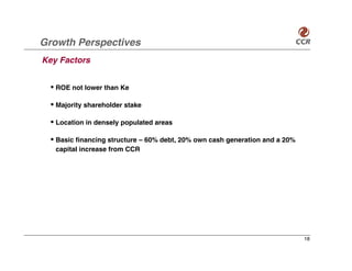 Growth Perspectives
Key Factors


  • ROE not lower than Ke

  • Majority shareholder stake

  • Location in densely populated areas

  • Basic financing structure – 60% debt, 20% own cash generation and a 20%
   capital increase from CCR




                                                                              18
 