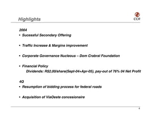 Highlights

2004
• Sucessful Secondary Offering


• Traffic Increase & Margins improvement


• Corporate Governance Nucleous – Dom Crabral Foundation


• Financial Policy
    Dividends: R$2,00/share(Sept-04+Apr-05), pay-out of 76% 04 Net Profit

4Q
• Resumption of bidding process for federal roads


• Acquisition of ViaOeste concesionaire


                                                                       4
 