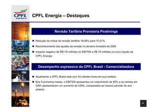 CPFL Energia – Destaques


                 Revisão Tarifária Provisória Piratininga

 Redução do índice de revisão tarifária 18,08% para 10,51%

 Reconhecimento dos ajustes da revisão no terceiro trimestre de 2004

 Impacto negativo de R$118 milhões no EBITDA e R$ 76 milhões no lucro líquido da
 CPFL Energia



   Desempenho expressivo da CPFL Brasil - Comercializadora

 Atualmente a CPFL Brasil está com 43 clientes livres em sua carteira
 Nos 9 primeiros meses, o EBITDA apresentou um crescimento de 80% e as vendas em
 GWh apresentaram um aumento de 239%, comparados ao mesmo período do ano
 anterior




                                                                                   10
 