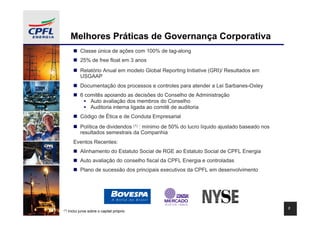 Melhores Práticas de Governança Corporativa
             Classe única de ações com 100% de tag-along
             25% de free float em 3 anos
             Relatório Anual em modelo Global Reporting Initiative (GRI)/ Resultados em
             USGAAP
             Documentação dos processos e controles para atender a Lei Sarbanes-Oxley
             6 comitês apoiando as decisões do Conselho de Administração
                 Auto avaliação dos membros do Conselho
                 Auditoria interna ligada ao comitê de auditoria
             Código de Ética e de Conduta Empresarial
             Política de dividendos (1) : mínimo de 50% do lucro líquido ajustado baseado nos
             resultados semestrais da Companhia
         Eventos Recentes:
             Alinhamento do Estatuto Social de RGE ao Estatuto Social de CPFL Energia
             Auto avaliação do conselho fiscal da CPFL Energia e controladas
             Plano de sucessão dos principais executivos da CPFL em desenvolvimento




                                                                                                3
(1)   Inclui juros sobre o capital próprio
 