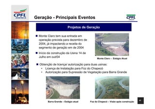 Geração - Principais Eventos

                          Projetos de Geração

  Monte Claro tem sua entrada em
  operação prevista para dezembro de
  2004, já impactando a receita do
  segmento de geração em de 2004
  Início da construção da Usina 14 de
  Julho em out/04                            Monte Claro – Estágio Atual

  Obtenção de licença/ autorização para duas usinas:
   • Licença de Instalação para Foz do Chapecó
   • Autorização para Supressão de Vegetação para Barra Grande




                                                                                 42
        Barra Grande – Estágio atual    Foz do Chapecó – Visão após construção
 