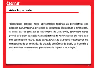 Aviso Importante




“Declarações contidas nesta apresentação relativas às perspectivas dos
negócios da Companhia, projeções de resultados operacionais e financeiros,
e referências ao potencial de crescimento da Companhia, constituem meras
previsões e foram baseadas nas expectativas da Administração em relação ao
seu desempenho futuro. Estas expectativas são altamente dependentes do
comportamento do mercado, da situação econômica do Brasil, da indústria e
dos mercados internacionais, portanto estão sujeitas a mudanças.”




                                                                             2
 