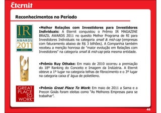 Reconhecimentos no Período

          •Melhor Relações com Investidores para Investidores
          Individuais: A Eternit conquistou o Prêmio IR MAGAZINE
          BRAZIL AWARDS 2011 no quesito Melhor Programa de RI para
          Investidores Individuais na categoria small & mid-cap (empresas
          com faturamento abaixo de R$ 3 bilhões). A Companhia também
          recebeu a menção honrosa de "maior evolução em Relações com
          Investidores" na categoria small & mid-cap pela mesma entidade.


          •Prêmio Ruy Othake: Em maio de 2010 ocorreu a premiação
          do 18º Ranking do Conceito e Imagem da Indústria. A Eternit
          obteve a 1º lugar na categoria telhas de fibrocimento e o 3º lugar
          na categoria caixa d’ água de polietileno.


          •Prêmio Great Place To Work: Em maio de 2011 a Sama e a
          Precon Goiás foram eleitas como “As Melhores Empresas para se
          trabalhar”.


                                                                               46
 