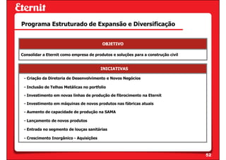 Programa Estruturado de Expansão e Diversificação


                                          OBJETIVO

Consolidar a Eternit como empresa de produtos e soluções para a construção civil


                                         INICIATIVAS

 - Criação da Diretoria de Desenvolvimento e Novos Negócios

 - Inclusão de Telhas Metálicas no portfolio

 - Investimento em novas linhas de produção de fibrocimento na Eternit

 - Investimento em máquinas de novos produtos nas fábricas atuais

 - Aumento de capacidade de produção na SAMA

 - Lançamento de novos produtos

 - Entrada no segmento de louças sanitárias

 - Crescimento Inorgânico - Aquisições



                                                                                   52
 