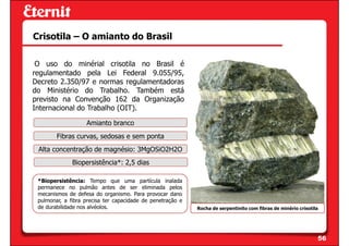 Crisotila – O amianto do Brasil

 O uso do minérial crisotila no Brasil é
regulamentado pela Lei Federal 9.055/95,
Decreto 2.350/97 e normas regulamentadoras
do Ministério do Trabalho. Também está
previsto na Convenção 162 da Organização
Internacional do Trabalho (OIT).

                   Amianto branco
        Fibras curvas, sedosas e sem ponta
 Alta concentração de magnésio: 3MgOSiO2H2O
              Biopersistência*: 2,5 dias

 *Biopersistência: Tempo que uma partícula inalada
 permanece no pulmão antes de ser eliminada pelos
 mecanismos de defesa do organismo. Para provocar dano
 pulmonar, a fibra precisa ter capacidade de penetração e
 de durabilidade nos alvéolos.                              Rocha de serpentinito com fibras de minério crisotila




                                                                                                                56
 