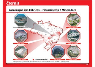 Localização das Fábricas – Fibrocimento / Mineradora




                                             Filiais de vendas
   1) Anápolis/GO; 2) Colombo/PR; 3) Goiânia/GO; 4) Rio de Janeiro/RJ; 5) Simões Filho/BA; e 6) São Paulo/SP.


                                                                                                                7
 