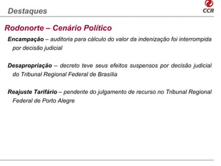 Destaques

Rodonorte – Cenário Político
Encampação – auditoria para cálculo do valor da indenização foi interrompida
 por decisão judicial


Desapropriação – decreto teve seus efeitos suspensos por decisão judicial
 do Tribunal Regional Federal de Brasília


Reajuste Tarifário – pendente do julgamento de recurso no Tribunal Regional
 Federal de Porto Alegre
 