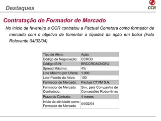 Destaques

Contratação de Formador de Mercado
No início de fevereiro a CCR contratou a Pactual Corretora como formador de
 mercado com o objetivo de fomentar a liquidez da ação em bolsa (Fato
 Relevante 04/02/04).


                  Tipo de Ativo:            Ação
                  Código de Negociação:     CCRO3
                  Código ISIN:              BRCCROACNOR2
                  Spread Máximo:            4%
                  Lote Mínimo por Oferta:   1.000
                  Lote-Padrão do Ativo:     100
                  Formador de Mercado:      Pactual CTVM S.A.
                  Formador de Mercado       Sim, pela Companhia de
                  Contratado:               Concessões Rodoviárias
                  Prazo do Contrato:        4 meses
                  Início da atividade como
                                           04/02/04
                  Formador de Mercado
 
