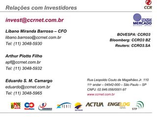 Relações com Investidores

invest@ccrnet.com.br
Líbano Miranda Barroso – CFO
                                                   BOVESPA: CCRO3
libano.barroso@ccrnet.com.br
                                             Bloomberg: CCRO3 BZ
Tel: (11) 3048-5930                                Reuters: CCRO3.SA

Arthur Piotto Filho
apf@ccrnet.com.br
Tel: (11) 3048-5932


Eduardo S. M. Camargo          Rua Leopoldo Couto de Magalhães Jr. 110
                               11o andar – 04542-000 – São Paulo – SP
eduardo@ccrnet.com.br
                               CNPJ: 02.846.056/0001-97
Tel: (11) 3048-5965            www.ccrnet.com.br
 