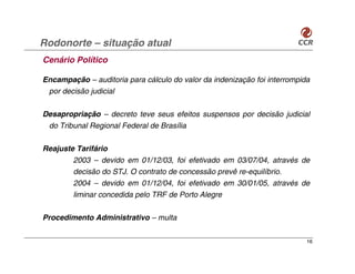 Rodonorte – situação atual
Cenário Político

Encampação – auditoria para cálculo do valor da indenização foi interrompida
 por decisão judicial

Desapropriação – decreto teve seus efeitos suspensos por decisão judicial
 do Tribunal Regional Federal de Brasília

Reajuste Tarifário
        2003 – devido em 01/12/03, foi efetivado em 03/07/04, através de
        decisão do STJ. O contrato de concessão prevê re-equilíbrio.
        2004 – devido em 01/12/04, foi efetivado em 30/01/05, através de
        liminar concedida pelo TRF de Porto Alegre

Procedimento Administrativo – multa

                                                                           16
 