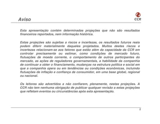 Aviso

Esta apresentação contém determinadas projeções que não são resultados
financeiros reportados, nem informação histórica.

Estas projeções são sujeitas a riscos e incertezas, os resultados futuros reais
podem diferir materialmente daqueles projetados. Muitos destes riscos e
incertezas relacionam-se aos fatores que estão além da capacidade da CCR em
controlar precisamente ou estimar, como condições de mercado futuro,
flutuações de moeda corrente, o comportamento de outros participantes do
mercado, as ações de reguladores governamentais, a habilidade da companhia
de continuar a obter o financiamento, mudanças na estrutura política e social em
que a companhia opera ou em tendências ou condições econômicas, incluindo
flutuações de inflação e confiança de consumidor, em uma base global, regional
ou nacional.

Os leitores são advertidos a não confiarem, plenamente, nestas projeções. A
CCR não tem nenhuma obrigação de publicar qualquer revisão a estas projeções
que refletam eventos ou circunstâncias após esta apresentação.




                                                                               2
 