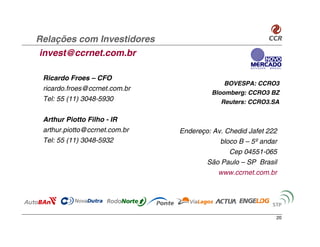 Relações com Investidores
invest@ccrnet.com.br

 Ricardo Froes – CFO
                                            BOVESPA: CCRO3
 ricardo.froes@ccrnet.com.br
                                        Bloomberg: CCRO3 BZ
 Tel: 55 (11) 3048-5930                    Reuters: CCRO3.SA

 Arthur Piotto Filho - IR
 arthur.piotto@ccrnet.com.br   Endereço: Av. Chedid Jafet 222
 Tel: 55 (11) 3048-5932                    bloco B – 5º andar
                                              Cep 04551-065
                                      São Paulo – SP Brasil
                                          www.ccrnet.com.br




                                                            20
 