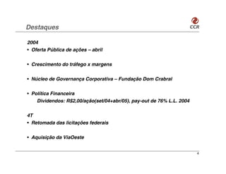 Destaques

2004
• Oferta Pública de ações – abril


• Crescimento do tráfego x margens


• Núcleo de Governança Corporativa – Fundação Dom Crabral


• Política Financeira
    Dividendos: R$2,00/ação(set/04+abr/05), pay-out de 76% L.L. 2004

4T
• Retomada das licitações federais


• Aquisição da ViaOeste


                                                                       4
 