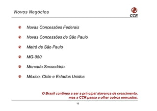 Novos Negócios


     Novas Concessões Federais

     Novas Concessões de São Paulo

     Metrô de São Paulo

     MG-050

     Mercado Secundário

     México, Chile e Estados Unidos



              O Brasil continua a ser a principal alavanca de crescimento,
                              mas a CCR passa a olhar outros mercados.
                                   16
 