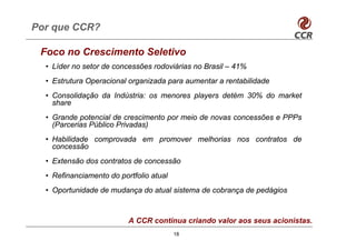 Por que CCR?

 Foco no Crescimento Seletivo
  • Líder no setor de concessões rodoviárias no Brasil – 41%
  • Estrutura Operacional organizada para aumentar a rentabilidade
  • Consolidação da Indústria: os menores players detém 30% do market
    share
  • Grande potencial de crescimento por meio de novas concessões e PPPs
    (Parcerias Público Privadas)
  • Habilidade comprovada em promover melhorias nos contratos de
    concessão
  • Extensão dos contratos de concessão
  • Refinanciamento do portfolio atual
  • Oportunidade de mudança do atual sistema de cobrança de pedágios



                          A CCR continua criando valor aos seus acionistas.
                                         18
 