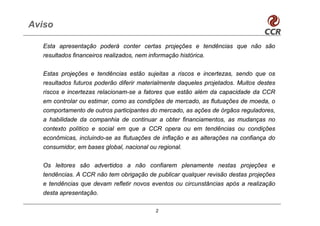 Aviso

  Esta apresentação poderá conter certas projeções e tendências que não são
  resultados financeiros realizados, nem informação histórica.


  Estas projeções e tendências estão sujeitas a riscos e incertezas, sendo que os
  resultados futuros poderão diferir materialmente daqueles projetados. Muitos destes
  riscos e incertezas relacionam-se a fatores que estão além da capacidade da CCR
  em controlar ou estimar, como as condições de mercado, as flutuações de moeda, o
  comportamento de outros participantes do mercado, as ações de órgãos reguladores,
  a habilidade da companhia de continuar a obter financiamentos, as mudanças no
  contexto político e social em que a CCR opera ou em tendências ou condições
  econômicas, incluindo-se as flutuações de inflação e as alterações na confiança do
  consumidor, em bases global, nacional ou regional.


  Os leitores são advertidos a não confiarem plenamente nestas projeções e
  tendências. A CCR não tem obrigação de publicar qualquer revisão destas projeções
  e tendências que devam refletir novos eventos ou circunstâncias após a realização
  desta apresentação.

                                           2
 
