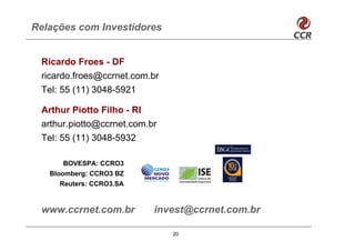 Relações com Investidores


 Ricardo Froes - DF
 ricardo.froes@ccrnet.com.br
 Tel: 55 (11) 3048-5921

 Arthur Piotto Filho - RI
 arthur.piotto@ccrnet.com.br
 Tel: 55 (11) 3048-5932

      BOVESPA: CCRO3
   Bloomberg: CCRO3 BZ
     Reuters: CCRO3.SA


 www.ccrnet.com.br         invest@ccrnet.com.br

                               20
 