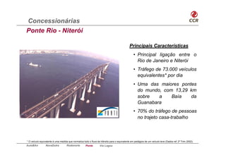 Concessionárias
Ponte Rio - Niterói

                                                                                             Principais Características
                                                                                                 • Principal ligação entre o
                                                                                                   Rio de Janeiro e Niterói
                                                                                                 • Tráfego de 73.000 veículos
                                                                                                   equivalentes* por dia
                                                                                                 • Uma das maiores pontes
                                                                                                   do mundo, com 13,29 km
                                                                                                   sobre   a    Baía   da
                                                                                                   Guanabara
                                                                                                 • 70% do tráfego de pessoas
                                                                                                   no trajeto casa-trabalho



* O veículo equivalente é uma medida que normaliza todo o fluxo de trânsito para o equivalente em pedágios de um veículo leve (Dados ref. 2º Trim.2002).
AutoBAn          NovaDutra          Rodonorte        Ponte        Via Lagos
 