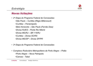 Estratégia
Novas licitações
• 2a Etapa do Programa Federal de Concessões
     •São Paulo – Curitiba (Régis Bittencourt)
     •Curitiba – Florianópolis
     •Belo Horizonte – São Paulo (Fernão Dias)
     •Divisa RJ/ES – Ponte Rio Niterói
     •Divisa MG/RJ – BR 116/RJ
     •Curitiba – Divisa SC/RS
     •Divisa MG/SP – Divisa SP/PR


• 3a Etapa do Programa Federal de Concessões


• Complexo Rodoviário Metropolitano de Porto Alegre – Polão
    •Porto Alegre – Nova Petrópolis
    •Canoas - Tabaí
Licitações   Consolidação   Pedágio Eletrônico
 