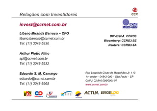Relações com Investidores

invest@ccrnet.com.br
Líbano Miranda Barroso – CFO
                                                  BOVESPA: CCRO3
libano.barroso@ccrnet.com.br
                                             Bloomberg: CCRO3 BZ
Tel: (11) 3048-5930                             Reuters: CCRO3.SA

Arthur Piotto Filho
apf@ccrnet.com.br
Tel: (11) 3048-5932


Eduardo S. M. Camargo          Rua Leopoldo Couto de Magalhães Jr. 110
                               11o andar – 04542-000 – São Paulo – SP
eduardo@ccrnet.com.br
                               CNPJ: 02.846.056/0001-97
Tel: (11) 3048-5965            www.ccrnet.com.br
 