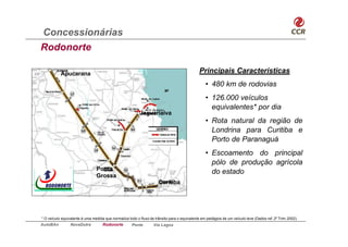 Concessionárias
Rodonorte

           Apucarana                                                                         Principais Características
                                                                                                 • 480 km de rodovias
                                                                                                 • 126.000 veículos
                                                                                                   equivalentes* por dia
                                                          Jaguariaíva
                                                                                                 • Rota natural da região de
                                                                                                   Londrina para Curitiba e
                                                                                                   Porto de Paranaguá
                                                                                                 • Escoamento do principal
                                                                                                   pólo de produção agrícola
                                Ponta
                                                                                                   do estado
                                Grossa
                                                                     Curitiba




* O veículo equivalente é uma medida que normaliza todo o fluxo de trânsito para o equivalente em pedágios de um veículo leve (Dados ref. 2º Trim.2002).
AutoBAn          NovaDutra          Rodonorte        Ponte        Via Lagos
 