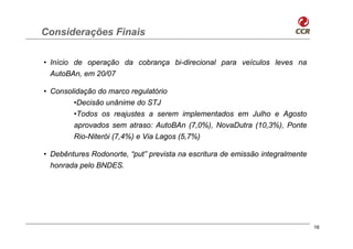 Considerações Finais

• Início de operação da cobrança bi-direcional para veículos leves na
  AutoBAn, em 20/07

• Consolidação do marco regulatório
        •Decisão unânime do STJ
        •Todos os reajustes a serem implementados em Julho e Agosto
        aprovados sem atraso: AutoBAn (7,0%), NovaDutra (10,3%), Ponte
        Rio-Niterói (7,4%) e Via Lagos (5,7%)

• Debêntures Rodonorte, “put” prevista na escritura de emissão integralmente
  honrada pelo BNDES.




                                                                               16
 