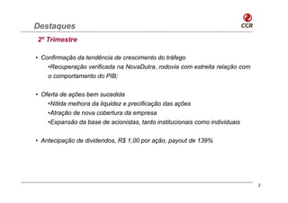 Destaques
2º Trimestre

• Confirmação da tendência de crescimento do tráfego
    •Recuperação verificada na NovaDutra, rodovia com estreita relação com
    o comportamento do PIB;

• Oferta de ações bem sucedida
    •Nítida melhora da liquidez e precificação das ações
    •Atração de nova cobertura da empresa
    •Expansão da base de acionistas, tanto institucionais como individuais


• Antecipação de dividendos, R$ 1,00 por ação, payout de 139%




                                                                             2
 