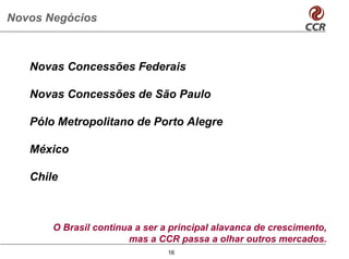 Novos Negócios



   Novas Concessões Federais

   Novas Concessões de São Paulo

   Pólo Metropolitano de Porto Alegre

   México

   Chile



       O Brasil continua a ser a principal alavanca de crescimento,
                       mas a CCR passa a olhar outros mercados.
                                16
 