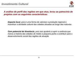 Investimento Cultural

 A análise do perfil das regiões em que atua, levou ao patrocínio de
 projetos com as seguintes características:


    Impacto local, pois é uma forma de valorizar a produção regional e
    incentivar a atividade cultural das cidades situadas ao longo das rodovias


    Com potencial de itinerância, pois isso ajudará a suprir a carência que
    marca a maioria das cidades de médio e pequeno porte e contribuir para o
    desenvolvimento social das regiões de atuação




                                       19
 