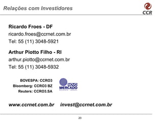 Relações com Investidores


 Ricardo Froes - DF
 ricardo.froes@ccrnet.com.br
 Tel: 55 (11) 3048-5921

 Arthur Piotto Filho - RI
 arthur.piotto@ccrnet.com.br
 Tel: 55 (11) 3048-5932

      BOVESPA: CCRO3
   Bloomberg: CCRO3 BZ
     Reuters: CCRO3.SA


 www.ccrnet.com.br       invest@ccrnet.com.br

                                20
 