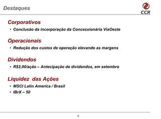 Destaques

 Corporativos
  • Conclusão da incorporação da Concessionária ViaOeste

 Operacionais
  • Redução dos custos de operação elevando as margens


 Dividendos
  • R$2,00/ação – Antecipação de dividendos, em setembro


 Liquidez das Ações
  • MSCI Latin America / Brasil
  • IBrX – 50




                                   5
 