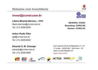 Relações com Investidores

invest@ccrnet.com.br
Líbano Miranda Barroso – CFO
                                                  BOVESPA: CCRO3
libano.barroso@ccrnet.com.br
                                             Bloomberg: CCRO3 BZ
Tel: (11) 3048-5930                             Reuters: CCRO3.SA

Arthur Piotto Filho
apf@ccrnet.com.br
Tel: (11) 3048-5932


Eduardo S. M. Camargo          Rua Leopoldo Couto de Magalhães Jr. 110
                               11o andar – 04542-000 – São Paulo – SP
eduardo@ccrnet.com.br
                               CNPJ: 02.846.056/0001-97
Tel: (11) 3048-5965            www.ccrnet.com.br
 