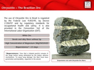 Chrysotile – The Brazilian Ore


 The use of Chrysotile Ore in Brazil is regulated
 by the Federal Law 9.055/95, by Decree...