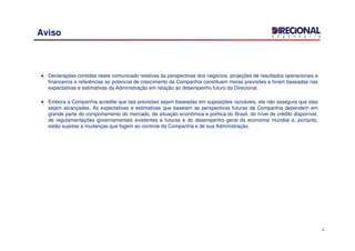 2
Aviso
Declarações contidas neste comunicado relativas às perspectivas dos negócios, projeções de resultados operacionais e
financeiros e referências ao potencial de crescimento da Companhia constituem meras previsões e foram baseadas nas
expectativas e estimativas da Administração em relação ao desempenho futuro da Direcional.
Embora a Companhia acredite que tais previsões sejam baseadas em suposições razoáveis, ela não assegura que elas
sejam alcançadas. As expectativas e estimativas que baseiam as perspectivas futuras da Companhia dependem em
grande parte do comportamento do mercado, da situação econômica e política do Brasil, do nível de crédito disponível,
de regulamentações governamentais existentes e futuras e do desempenho geral da economia mundial e, portanto,
estão sujeitas a mudanças que fogem ao controle da Companhia e de sua Administração.
 