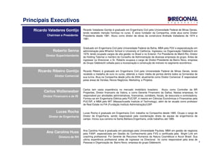 4
Principais Executivos
Ricardo Valadares Gontijo
Chairman e Presidente
Ricardo Valadares Gontijo
Chairman e Presidente
Ricardo Valadares Gontijo é graduado em Engenharia Civil pela Universidade Federal de Minas Gerais,
tendo recebido menção honrosa no curso. É sócio fundador da Companhia, onde atua como Diretor
Presidente desde 1981. Atuou como diretor de obras da construtora Andrade Valladares de 1974 a
1981.
Ricardo Ribeiro Gontijo
Diretor Comercial
Ricardo Ribeiro Gontijo
Diretor Comercial
Ricardo Ribeiro é graduado em Engenharia Civil pela Universidade Federal de Minas Gerais, tendo
recebido a medalha de ouro no curso, obtendo a maior média de pontos dentre todos os formandos de
sua turma. Atua na Companhia desde julho de 2004, atualmente como Diretor Comercial. É responsável
pelas áreas de Vendas, Novos Negócios, Marketing e Projetos.
Carlos Wollenweber
Diretor Financeiro e de RI
Carlos Wollenweber
Diretor Financeiro e de RI
Carlos tem vasta experiência no mercado imobiliário brasileiro. Atuou como Controller da BR
Properties, Diretor financeiro da Valora, e como Gerente Financeiro da Gafisa. Nestas empresas, foi
responsável por atividades administrativas, financeiras, contábeis, fiscais, de tesouraria e controladoria.
Formou-se em Engenharia Elétrica pela PUC/SP, é mestre em Ciências Econômicas e Financeiras pela
PUC/SP, e MBA pelo MIT (Massachusetts Institute of Technology), além de ter atuado como professor
de Real Estate na FIA (Fundação Instituto Administração)/USP.
Lucas Rocha
Diretor de Engenharia
Lucas Rocha
Diretor de Engenharia
Lucas Rocha é graduado em Engenharia Civil, trabalha na Companhia desde 1985. Ocupa o cargo de
Diretor de Engenharia, sendo responsável pela coordenação direta da equipe de engenheiros de
campo. Iniciou sua carreira na Santa Bárbara Engenharia, onde trabalhou até 1985.
Roberto Senna
Diretor Superintendente
Roberto Senna
Diretor Superintendente
Graduado em Engenharia Civil pela Universidade Federal da Bahia, MBA pela FGV e especialização em
administração pela Wharton School e University of California. Ingressou na Organização Odebrecht em
1979, tendo ocupado cargos de alta gestão no Brasil e no Exterior. Foi Presidente do Metrô-Rio, Diretor
da Holding Telemar e membro do Conselho de Administração de diversas empresas do grupo. Antes de
ingressar na Direcional, o Sr. Roberto ocupava o cargo de Diretor-Presidente da Bairro Novo, empresa
do Grupo Odebrecht voltada para a incorporação e construção de imóveis no segmento econômico.
Ana Carolina Huss
Diretora de RH
Ana Carolina Huss
Diretora de RH
Ana Carolina Huss é graduada em psicologia pela Universidade Paulista, MBA em gestão de negócios
pela FAAP, especializada em Gestão do Conhecimento pela FVG e certificada pela Bright Link em
coaching profissional. Foi Gerente de Recursos Humanos da Natura Cosméticos e Accor Brasil. Sua
ultima experiência profissional antes de ingressar na Direcional foi como responsável pela área de
Pessoas e Organização da Bairro Novo, empresa do grupo Odebrecht.
 