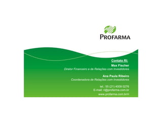 Contato RI:
                                   Max Fischer
Diretor Financeiro e de Relações com Investidores

                             Ana Paula Ribeiro
     Coordenadora de Relações com Investidores

                          tel.: 55 (21) 4009 0276
                      E-mail: ri@profarma.com.br
                         www.profarma.com.br/ri
 