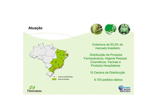 Atuação



                                                          Cobertura de 83,5% do
                                                            mercado brasileiro
                                              CE
                          MA

                               PI        PE
                                               PB
                                                         Distribuição de Produtos
                                BA
                                                     Farmacêuticos, Higiene Pessoal,
               GO
                     DF                                  Cosméticos, Vacinas e
                          MG

                SP
                                    RJ
                                         ES
                                                          Produtos Hospitalares
          PR


               SC
                                                         10 Centros de Distribuição
                           Centros de Distribuição
                           Áreas de Atuação
                                                            9.100 pedidos diários
 