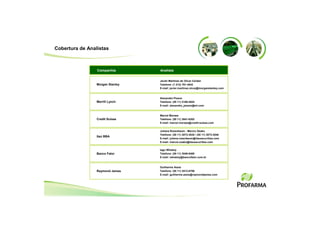 Cobertura de Analistas



                 Companhia        Analista


                                  Javier Martinez de Olcoz Cerdan
                 Morgan Stanley   Telefone: (1 212) 761-4542
                                  E-mail: javier.martinez.olcoz@morganstanley.com


                                  Alexandre Pizano
                 Merrill Lynch    Telefone: (55 11) 2188-4024
                                  E-mail: alexandre_pizano@ml.com


                                  Marcel Moraes
                 Credit Suisse    Telefone: (55 11) 3841-6302
                                  E-mail: marcel.moraes@credit-suisse.com


                                  Juliana Rozenbaum - Marcio Osako
                                  Telefone: (55 11) 3073-3035 / (55 11) 3073-3040
                 Itaú BBA
                                  E-mail: juliana.rozenbaum@itausecurities.com
                                  E-mail: marcio.osako@itausecurities.com

                                  Iago Whately
                 Banco Fator      Telefone: (55 11) 3049-9480
                                  E-mail: iwhately@bancofator.com.br


                                  Guilherme Assis
                 Raymond James    Telefone: (55 11) 3513-8706
                                  E-mail: guilherme.assis@raymondjames.com
 