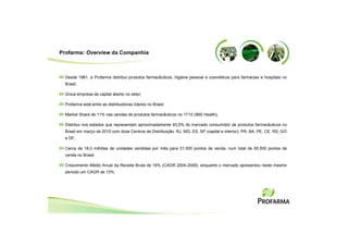 Profarma: Overview da Companhia



  Desde 1961, a Profarma distribui produtos farmacêuticos, higiene pessoal e cosméticos para farmácias e hospitais no
  Brasil;

  Única empresa de capital aberto no setor;

  Profarma está entre as distribuidoras líderes no Brasil;

  Market Share de 11% nas vendas de produtos farmacêuticos no 1T10 (IMS Health);

  Distribui nos estados que representam aproximadamente 93,5% do mercado consumidor de produtos farmacêuticos no
  Brasil em março de 2010 com doze Centros de Distribuição: RJ, MG, ES, SP (capital e interior), PR, BA, PE, CE, RS, GO
  e DF;

  Cerca de 18,0 milhões de unidades vendidas por mês para 31.000 pontos de venda, num total de 55.500 pontos de
  venda no Brasil;

  Crescimento Médio Anual da Receita Bruta de 16% (CAGR 2004-2009), enquanto o mercado apresentou neste mesmo
  período um CAGR de 13%.
 