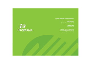 Contato Relações com Investidores

                        Max Fischer
           Diretor Financeiro e de RI

                       Beatriz Diez
                      Gerente de RI

        Telefone.: 55 (21) 4009 0276
         E-mail: ri@profarma.com.br
             www.profarma.com.br/ri
 