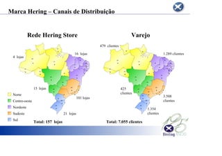 Marca Hering – Canais de Distribuição
AC
AL
AP
BA
CE
GO
MG
MS
MT
PA
PB
PI
RJ
RN
RO
RS
SC
AC
AL
AM
BA
CE
GO
MG
MS
MT
PA
PB
PE
PI
PR
RJ
RN
RO
RS
SC
SE
SP
AM
Rede Hering Store Varejo
Marca Hering – Canais de Distribuição
479 clientes
1.289 clientes
3.508
clientes
101 lojas
1.354
clientes
425
clientes
21 lojas
16 lojas
4 lojas
15 lojas
Norte
Centro-oeste
Nordeste
Sudeste
Sul
Total: 157 lojas Total: 7.055 clientes
 