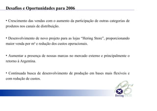 Desafios e Oportunidades para 2006
• Crescimento das vendas com o aumento da participação de outras categorias de
produtos nos canais de distribuição.
• Desenvolvimento de novo projeto para as lojas “Hering Store”, proporcionando
maior venda por m² e redução dos custos operacionais.
• Aumentar a presença de nossas marcas no mercado externo e principalmente o
retorno à Argentina.
• Continuada busca de desenvolvimento de produção em bases mais flexíveis e
com redução de custos.
 